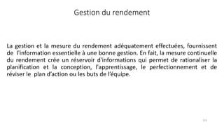 Gestion du rendement
La gestion et la mesure du rendement adéquatement effectuées, fournissent
de l'information essentielle à une bonne gestion. En fait, la mesure continuelle
du rendement crée un réservoir d'informations qui permet de rationaliser la
planification et la conception, l'apprentissage, le perfectionnement et de
réviser le plan d’action ou les buts de l’équipe.
133
 