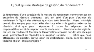 Qu’est qu’une stratégie de gestion du rendement ?
Le fondement d'une stratégie de la mesure du rendement commence par un
ensemble de résultats attendus; cela est suivi d'un plan d'examen du
rendement à l’égard des attentes que vous avez énoncées. Votre stratégie
devrait être conçue pour vous aider dans vos efforts de gestion axée sur les
résultats ainsi que pour répondre à toutes les exigences de la
responsabilisation et des rapports sur le rendement. Une bonne stratégie de
mesure du rendement fournira de l'information reposant sur des données qui
vous permettront de répondre à la question suivante : Est‐ce que nous
atteignons les objectifs prévus pour les destinataires ciblés, dans les délais
impartis et à un prix raisonnable?
134
 