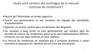 Quels sont certains des avantages de la mesure
continue du rendement?
 Fournir de l'information en temps opportun.
 Fournir aux gestionnaires et aux membres de l’équipe des possibilités
d'autoévaluation.
 Apporter un soutien continu dans les décisions des dirigeants.
 Les résultats à long terme ne sont généralement pas compris dans les
activités de mesure du rendement, parce qu'ils sont habituellement difficiles
à mesurer sur une base continue, et sont coûteux.
 La mesure du rendement ne répondra pas à certaines questions à savoir
comment ou pourquoi les résultats ont ou n'ont pas été atteints.
135
 