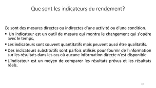 Que sont les indicateurs du rendement?
Ce sont des mesures directes ou indirectes d'une activité ou d'une condition.
 Un indicateur est un outil de mesure qui montre le changement qui s'opère
avec le temps.
 Les indicateurs sont souvent quantitatifs mais peuvent aussi être qualitatifs.
 Des indicateurs substitutifs sont parfois utilisés pour fournir de l'information
sur les résultats dans les cas où aucune information directe n'est disponible.
 L'indicateur est un moyen de comparer les résultats prévus et les résultats
réels.
139
 