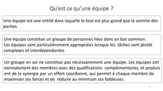 Qu’est ce qu’une équipe ?
14
Une équipe est une entité dans laquelle le tout est plus grand que la somme des
parties.
Une équipe constitue un groupe de personnes liées dans un but commun.
Les équipes sont particulièrement appropriées lorsque les tâches sont plutôt
complexes et interdépendantes
Un groupe en soi ne constitue pas nécessairement une équipe. Les équipes ont
normalement des membres avec des qualifications complémentaires, et produis
ent de la synergie par un effort coordonné, qui permet à chaque membre de
maximiser ses forces et de réduire au minimum ses faiblesses.
 