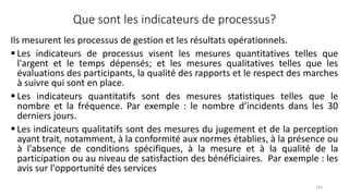 Que sont les indicateurs de processus?
Ils mesurent les processus de gestion et les résultats opérationnels.
 Les indicateurs de processus visent les mesures quantitatives telles que
l'argent et le temps dépensés; et les mesures qualitatives telles que les
évaluations des participants, la qualité des rapports et le respect des marches
à suivre qui sont en place.
 Les indicateurs quantitatifs sont des mesures statistiques telles que le
nombre et la fréquence. Par exemple : le nombre d’incidents dans les 30
derniers jours.
 Les indicateurs qualitatifs sont des mesures du jugement et de la perception
ayant trait, notamment, à la conformité aux normes établies, à la présence ou
à l'absence de conditions spécifiques, à la mesure et à la qualité de la
participation ou au niveau de satisfaction des bénéficiaires. Par exemple : les
avis sur l'opportunité des services
141
 