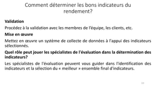 Comment déterminer les bons indicateurs du
rendement?
Validation
Procédez à la validation avec les membres de l’équipe, les clients, etc.
Mise en œuvre
Mettez en œuvre un système de collecte de données à l'appui des indicateurs
sélectionnés.
Quel rôle peut jouer les spécialistes de l'évaluation dans la détermination des
indicateurs?
Les spécialistes de l'évaluation peuvent vous guider dans l'identification des
indicateurs et la sélection du « meilleur » ensemble final d'indicateurs.
144
 