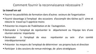 Comment fournir la reconnaissance nécessaire ?
Le travail en soi
 Fournir les possibilités de formation dans d’autres secteurs de l’organisation
 Fournir davantage à l’employé des occasions d’accomplir des tâches qu’il aime et
réduire le travail qu’il apprécie moins
 Présenter les moyens de l'habilitation et de l’autogestion.
 Demander à l'employé de représenter le département ou l’équipe lors d'une
réunion externe importante
 Demander à l’employé de vous représenter au sein d’un comité
interdépartemental
 Présenter les moyens de l'employé de déterminer ses propres buts et direction
 Participer à des sessions de remue‐méninge, de plans stratégiques
149
 