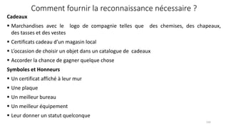 Comment fournir la reconnaissance nécessaire ?
Cadeaux
 Marchandises avec le logo de compagnie telles que des chemises, des chapeaux,
des tasses et des vestes
 Certificats cadeau d’un magasin local
 L’occasion de choisir un objet dans un catalogue de cadeaux
 Accorder la chance de gagner quelque chose
Symboles et Honneurs
 Un certificat affiché à leur mur
 Une plaque
 Un meilleur bureau
 Un meilleur équipement
 Leur donner un statut quelconque
150
 