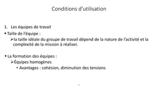29
Conditions d’utilisation
1. Les équipes de travail
 Taille de l’équipe :
la taille idéale du groupe de travail dépend de la nature de l’activité et la
complexité de la mission à réaliser.
 La formation des équipes :
Équipes homogènes
• Avantages : cohésion, diminution des tensions
 