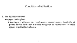 30
1. Les équipes de travail
 Équipes hétérogènes :
Avantages : richesse des expériences, connaissances, habiletés et
points de vue; formation mutuelle; obligation de reconsidérer les idées
reçues et préjugés de chacun.
Conditions d’utilisation
 