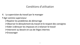 36
4. La supervision du travail par le manager
 Agir comme superviseur
Repérer les problèmes de démarrage
Observer le déroulement du travail et le respect des consignes
Aider à dénouer les impasses et à relancer le travail
Intervenir au besoin en cas de litiges internes
Encourager
Conditions d’utilisation
 