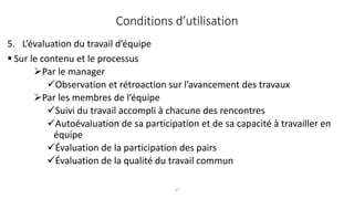 37
5. L’évaluation du travail d’équipe
 Sur le contenu et le processus
Par le manager
Observation et rétroaction sur l’avancement des travaux
Par les membres de l’équipe
Suivi du travail accompli à chacune des rencontres
Autoévaluation de sa participation et de sa capacité à travailler en
équipe
Évaluation de la participation des pairs
Évaluation de la qualité du travail commun
Conditions d’utilisation
 