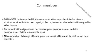 Communiquer
 70% à 90% du temps dédié à la communication avec des interlocuteurs
extérieurs et intérieurs : on reçoit, collecte, transmet des informations que l’on
sélectionne
 Communication rigoureuse nécessaire pour comprendre et se faire
comprendre : éviter les malentendus
 Nécessité d’un échange efficace pour un travail efficace et la réalisation des
objectifs
42
 