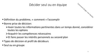 Décider seul ou en équipe
 Définition du problème, « comment » l’accomplir
 Bonne prise de décision:
Avoir toutes les informations pertinentes dans un temps donné, considérer
toutes les options
Acquérir les compétences nécessaires
Et faire passer les intérêts personnels au second plan
 Types de décision et profil de décideurs
 Seul ou en groupe
46
 