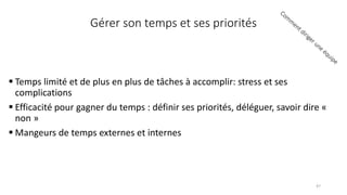 Gérer son temps et ses priorités
 Temps limité et de plus en plus de tâches à accomplir: stress et ses
complications
 Efficacité pour gagner du temps : définir ses priorités, déléguer, savoir dire «
non »
 Mangeurs de temps externes et internes
47
 