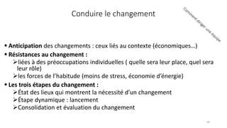 Conduire le changement
 Anticipation des changements : ceux liés au contexte (économiques…)
 Résistances au changement :
liées à des préoccupations individuelles ( quelle sera leur place, quel sera
leur rôle)
les forces de l’habitude (moins de stress, économie d’énergie)
 Les trois étapes du changement :
État des lieux qui montrent la nécessité d’un changement
Étape dynamique : lancement
Consolidation et évaluation du changement
49
 