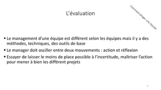 Le management d’une équipe est différent selon les équipes mais il y a des
méthodes, techniques, des outils de base
 Le manager doit osciller entre deux mouvements : action et réflexion
 Essayer de laisser le moins de place possible à l’incertitude, maîtriser l’action
pour mener à bien les différent projets
L’évaluation
52
 