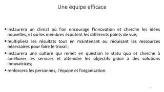 Une équipe efficace
 instaurera un climat où l'on encourage l'innovation et cherche les idées
nouvelles, et où les membres écoutent les différents points de vue;
 multipliera les résultats tout en maintenant ou réduisant les ressources
nécessaires pour faire le travail;
 instaurera une culture qui remet en question le statu quo et cherche à
améliorer les services et atteindre les objectifs grâce à des solutions
innovatrices;
 renforcera les personnes, l'équipe et l’organisation.
57
 