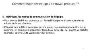 Comment bâtir des équipes de travail productif ?
5. Définissez les modes de communication de l'équipe
 Vous devrez établir un processus par lequel l'équipe rendra compte de ses
efforts et de ses résultats.
 L'équipe devra définir comment ses membres communiqueront entre eux et
comment ils communiqueront leur travail aux autres (p. ex., procès-verbal des
réunions, courriel, site Web et serveur de liste).
62
 
