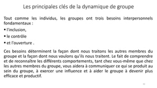 Les principales clés de la dynamique de groupe
Ces besoins déterminent la façon dont nous traitons les autres membres du
groupe et la façon dont nous voulons qu'ils nous traitent. Le fait de comprendre
et de reconnaître les différents comportements, tant chez vous-même que chez
les autres membres du groupe, vous aidera à communiquer ce qui se produit au
sein du groupe, à exercer une influence et à aider le groupe à devenir plus
efficace et productif.
63
Tout comme les individus, les groupes ont trois besoins interpersonnels
fondamentaux :
 l'inclusion,
 le contrôle
 et l'ouverture .
 