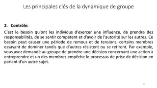 Les principales clés de la dynamique de groupe
2. Contrôle:
C'est le besoin qu'ont les individus d'exercer une influence, de prendre des
responsabilités, de se sentir compétent et d'avoir de l'autorité sur les autres. Ce
besoin peut causer une période de remous et de tensions, certains membres
essayant de dominer tandis que d'autres résistent ou se retirent. Par exemple,
vous avez demandé au groupe de prendre une décision concernant une action à
entreprendre et un des membres empêche le processus de prise de décision en
parlant d'un autre sujet.
65
 