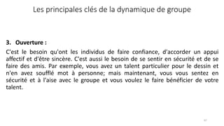 Les principales clés de la dynamique de groupe
3. Ouverture :
C'est le besoin qu'ont les individus de faire confiance, d'accorder un appui
affectif et d'être sincère. C'est aussi le besoin de se sentir en sécurité et de se
faire des amis. Par exemple, vous avez un talent particulier pour le dessin et
n'en avez soufflé mot à personne; mais maintenant, vous vous sentez en
sécurité et à l'aise avec le groupe et vous voulez le faire bénéficier de votre
talent.
67
 