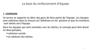 La base du renforcement d’équipe
97
3. COHÉSION
Ce terme se rapporte au désir des gens de faire partie de l'équipe. Les équipes
sont cohésives dans la mesure où l'adhésion en est positive et que les membres
sont attirés vers l'équipe.
Dans les équipes qui sont orientées vers les tâches, le concept peut être divisé
en deux groupes,
 cohésion sociale
 et cohésion des tâches.
 