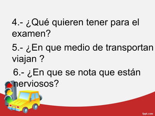 4.- ¿Qué quieren tener para el examen?5.- ¿En que medio de transportan viajan ?6.- ¿En que se nota que están nerviosos?