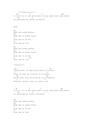 *****Pre-coro****
   Gm             F          C                    A#
Y no se tú, ni qué dirás pero no hay nada mucho qué pensar
    Gm              F            C
La oscuridad me acecha incrédula



CORO

Dm
Nada   que pueda perder,
Gm
Nada   que no pueda hacer,
C
Algo   que te alivie
A
Algo   que me cure

Dm
Nada   que pueda perder,
Gm
Nada   que no pueda hacer,
C
Algo   que te alivie
A                  Dm..
Algo   que me cure


***Verso***

 Dm                                   Gm
Transfusión, mi magia pura para el corazón
 C                                A
Rimel de miel pa corregir la tristeza
    Dm                            Gm
Televisión, para borrarse de la transmisión
    C                           A
Revólver sexual, para la ruleta rusa



  Gm            F           C                    A#
Y no se tú, ni qué dirás pero no hay nada mucho qué pensar
     Gm            F             C
La oscuridad me acecha incrédula


Dm
Nada   que pueda perder,
Gm
Nada   que no pueda hacer,
C
Algo   que te alivie
A
Algo   que me cure
 