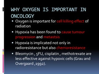 WHY OXYGEN IS IMPORTANT IN
ONCOLOGY
 Oxygen is important for cell killing effect of
radiation
 Hypoxia has been found to cause tumour
progression and metastsis
 Hypoxia is implicated not only in
radioresistance but also chemoresistance
 Bleomycin , 5FU, cisplatin , methotrexate are
less effective against hypoxic cells (Grau and
Overgaard ,1992).
 