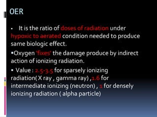 OER
 It is the ratio of doses of radiation under
hypoxic to aerated condition needed to produce
same biologic effect.
Oxygen ‘fixes’ the damage produce by indirect
action of ionizing radiation.
 Value: 2.5-3.5 for sparsely ionizing
radiation(X ray , gamma ray) ,1.6 for
intermediate ionizing (neutron) , 1 for densely
ionizing radiation ( alpha particle)
 