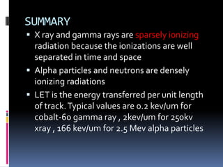 SUMMARY
 X ray and gamma rays are sparsely ionizing
radiation because the ionizations are well
separated in time and space
 Alpha particles and neutrons are densely
ionizing radiations
 LET is the energy transferred per unit length
of track.Typical values are 0.2 kev/um for
cobalt-60 gamma ray , 2kev/um for 250kv
xray , 166 kev/um for 2.5 Mev alpha particles
 