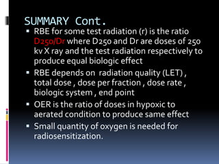 SUMMARY Cont.
 RBE for some test radiation (r) is the ratio
D250/Dr where D250 and Dr are doses of 250
kv X ray and the test radiation respectively to
produce equal biologic effect
 RBE depends on radiation quality (LET) ,
total dose , dose per fraction , dose rate ,
biologic system , end point
 OER is the ratio of doses in hypoxic to
aerated condition to produce same effect
 Small quantity of oxygen is needed for
radiosensitization.
 
