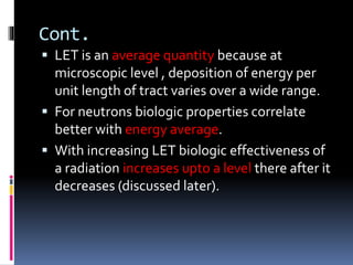 Cont.
 LET is an average quantity because at
microscopic level , deposition of energy per
unit length of tract varies over a wide range.
 For neutrons biologic properties correlate
better with energy average.
 With increasing LET biologic effectiveness of
a radiation increases upto a level there after it
decreases (discussed later).
 