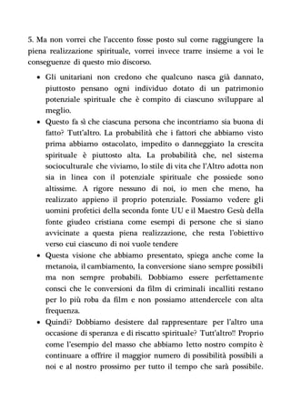 5. Ma non vorrei che l’accento fosse posto sul come raggiungere la
piena realizzazione spirituale, vorrei invece trarre insieme a voi le
conseguenze di questo mio discorso.
 Gli unitariani non credono che qualcuno nasca già dannato,
piuttosto pensano ogni individuo dotato di un patrimonio
potenziale spirituale che è compito di ciascuno sviluppare al
meglio.
 Questo fa sì che ciascuna persona che incontriamo sia buona di
fatto? Tutt’altro. La probabilità che i fattori che abbiamo visto
prima abbiamo ostacolato, impedito o danneggiato la crescita
spirituale è piuttosto alta. La probabilità che, nel sistema
socioculturale che viviamo, lo stile di vita che l’Altro adotta non
sia in linea con il potenziale spirituale che possiede sono
altissime. A rigore nessuno di noi, io men che meno, ha
realizzato appieno il proprio potenziale. Possiamo vedere gli
uomini profetici della seconda fonte UU e il Maestro Gesù della
fonte giudeo cristiana come esempi di persone che si siano
avvicinate a questa piena realizzazione, che resta l’obiettivo
verso cui ciascuno di noi vuole tendere
 Questa visione che abbiamo presentato, spiega anche come la
metanoia, il cambiamento, la conversione siano sempre possibili
ma non sempre probabili. Dobbiamo essere perfettamente
consci che le conversioni da film di criminali incalliti restano
per lo più roba da film e non possiamo attendercele con alta
frequenza.
 Quindi? Dobbiamo desistere dal rappresentare per l’altro una
occasione di speranza e di riscatto spirituale? Tutt’altro!! Proprio
come l’esempio del masso che abbiamo letto nostro compito è
continuare a offrire il maggior numero di possibilità possibili a
noi e al nostro prossimo per tutto il tempo che sarà possibile.
 