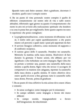Quando tutto sarà finito saranno Altri a giudicare, decretare è
decidere, quello non è compito nostro
6. Da un punto di vista personale nostro compito è quello di
riflettere costantemente sul nostro stile di vita e sulle nostre
abitudini, riflettendo ogni giorno su quanto il comportamento che
metto in atto mi avvicini alla realizzazione spirituale che desidero
e su cosa io possa fare per migliorarlo. Sotto questo aspetto tre sono
le esperienze che posso consigliare:
 La preghiera/meditazione, come momento di riflessione su di
sé, è molto utile per capire quotidianamente a che punto
stiamo col percorso e quali siano i passi più opportuni da fare
 Il servizio liturgico collettivo, come momento di supporto e
di confronto reciproco.
 Il curioso gioco delle 3 caramelle. Prendete tre caramelle.
Mettetele la mattina nella tasca sinistra. Risolvetevi di fare
durante la giornata 3 buone azioni, che abbiano per voi
significato e che richiedano un certo impegno. Ogni volta che
ne portate a termine una, passate una caramella dalla tasca
sinistra a quella destra. Ogni volta che invece vi accorgete di
comportarvi in maniera non adeguata, riportate la caramella
dalla tasca destra a quella sinistra. Il vostro obiettivo deve
essere quello di avere a fine giornata tutte le caramelle nella
tasca destra. Provate, prima di giudicare
7. Da un punto di vista collettivo la mia azione deve essere chiara
e costante:
 In senso ecologico: come impegno per le minoranze
 In campo solidale: come impegno a favore dei meno
abbienti
 In campo sociale, impegnandomi a favore
dell’integrazione dei discriminati
 