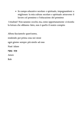  In campo educativo secolare e spirituale, impegnandomi a
migliorare la mia cultura secolare e spirituale attraverso il
lavoro col prossimo e l’educazione del prossimo
I risultati? Non saranno eccelsi, ma, come opportunamente ci ricorda
la lettura che abbiamo fatto, non è quello il nostro compito
Allora facciamolo quest’uomo,
rendendo per prima cosa noi stessi
ogni giorno sempre più simile ad esso
Nasè Adam
‫נ‬ ַֽ‫ֲע‬‫ש‬ ֶׂ֥‫ה‬ ‫א‬ ָ‫ד‬ ‫םד‬
Amen
Rob
 