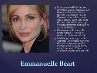  Emmanuelle Béart fait ses
premiers pas à l'écran à 7 ans
dans La Course du lièvre à
travers les champs (1972).
Partie étudier à Montréal,
elle y croise, dans une boite
de nuit, Robert Altman, qui
l'engage pour un film qui ne
verra pas le jour.
 De retour en France, elle
tourne dans L'Amour en
douce et Un amour interdit.
 Mais le personnage qui lui
apporte la célébrité est celui
de la sauvage Manon des
Sources pour Claude Berri,
avec à la clé un César du
Meilleur second rôle en 1987.
 