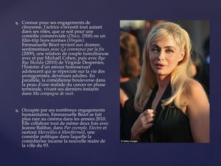  Connue pour ses engagements de
citoyenne, l'actrice s'investit tout autant
dans ses rôles, que ce soit pour une
comédie commerciale (Disco, 2008) ou un
film-trip hors-normes (Vinyan).
Emmanuelle Béart revient aux drames
sentimentaux avec Ça commence par la fin
(2009), une relation de couple tumultueuse
avec et par Michaël Cohen, puis avec Bye
Bye Blondie (2010) de Virginie Despentes,
l'histoire d'un amour homosexuel
adolescent qui se répercute sur la vie des
protagonistes, devenues adultes. En
parallèle, la comédienne bouleverse dans
la peau d'une malade du cancer en phase
terminale, vivant ses derniers instants
dans Ma compagne de nuit.
 Occupée par ses nombreux engagements
humanitaires, Emmanuelle Béart se fait
plus rare au cinéma dans les années 2010.
Elle collabore tout de même deux fois avec
Jeanne Balibar, dans Par exemple, Electre et
surtout Merveilles à Montfermeil, une
comédie politique dans laquelle la
comédienne incarne la nouvelle maire de
la ville du 93.
 
