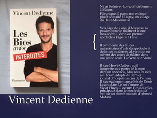 {
Né en Saône-et-Loire, officiellement
à Mâcon.
Fils unique, il passe une enfance
plutôt solitaire à Lugny, un village
du Haut-Mâconnais1.
Vers l'âge de 7 ans, il découvre sa
passion pour le théâtre et le one-
man-show. Il écrit son premier
spectacle à l'âge de 14 ans.
Il commence des études
universitaires d'arts du spectacle et
de lettres modernes à Lyon tout en
suivant des cours de théâtre dans
une petite école, La Scène sur Saône.
Il joue Hervé Guibert, qu'il
interprète aux portes de la mort
dans un spectacle, Mais tous les ciels
sont beaux, adapté du dernier
journal d’hospitalisation de l’auteur.
Il joue également aux côtés de Denis
Lavant dans Le roi s'amuse de
Victor Hugo. Il occupe l'un des rôles
principaux dans Je marche dans la
nuit sur un chemin mauvais d'Ahmed
Madani.
Vincent Dedienne
 