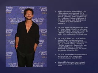  Après des débuts au théâtre du Petit
Hébertot avec son spectacle S'il se
passe quelque chose... Vincent Dedienne
part en tournée à partir du 14 février
2015 en France, Suisse et Belgique. Il
était de retour au Café de la Danse à
la rentrée 2015 pour jouer son
spectacle.
 En 2016, après une tournée dans toute
la France, il joue d'avril à octobre son
spectacle tous les lundis au Théâtre de
l'Atelier à Paris, et tout le mois de
juillet 2016 au Festival Off d'Avignon.
 Fin 2016 et début 2017, il se produit
lors de douze représentations au
Trianon à Paris à guichets fermés. En
2017, il joue en juin au Théâtre de
l'Atelier puis quatre dates du 1er au 4
octobre à l'Olympia et fêtera les
dernières de son spectacle aux Folies
Bergère fin décembre 2017.
 En 2021, Vincent Dedienne revient au
seul-en-scène avec un nouveau
spectacle attendu pour février.
 Vincent Dedienne est ouvertement
homosexuel, sujet qu'il aborde sur
scène.
 