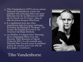 {
 Tibo Vandenborre (1971) est un acteur
flamand.Vandenborre a joué son
premier rôle principal dans une série
télévisée lors de la diffusion en 2008
de De Smaak van De Keyser, dans le
rôle du jeune Jacques Marchoul.
 Il a également joué des rôles
importants dans les longs métrages
Rundskop de Michaël R. Roskam , The
Invader de Nicolas Provost et The
Treatment de Hans Herbots.
 Au théâtre, il a dansé dans Tanzung
de la compagnie Bloet avec Jan
Decorte, Taka Shamoto et Sigrid
Vinks.En 2012, il a été nommé aux
Flemish Film Awards pour le meilleur
acteur de soutien pour son rôle de
Kris dans L'envahisseur.
Tibo Vandenborre
 