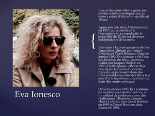 {
Eva est devenue célèbre grâce aux
photos artistico-érotiques que sa
mère a prises d'elle avant qu'elle ait
10 ans.
Après son rôle dans Maladolescenza
en 1977, qui a contribué à
l'expansion de sa popularité, la
jeune fille de 12 ans est devenue
indépendante de sa mère.
Elle entre à la prestigieuse école des
Amandiers, dirigée par Patrice
Chéreau et Pierre Romans. Dans les
années 1980, Eva Ionesco a été l'une
des héroïnes du film L'amoreuse,
réalisé par Jacques Doillon en
1987.À cette époque, elle est déjà
une figure familière du cinéma
français, apparaissant dans des
rôles secondaires dans des films tels
que Vive la République, La patinoire et
dans des courts métrages.
Dans les années 1990, Eva continue
de montrer ses talents d'actrice, en
travaillant de préférence avec des
réalisateurs débutants, comme
Hervé Le Roux dans Grand Bonheur
en 1993 et Pascal Bonitzer dans
Encore en 1996.
Eva Ionesco
 