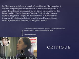 {
Un beau portrait de femme, grâce à l’interprétation très
émouvante et juste d’Emmanuelle Béart.
Le blog du cinéma
C R I T I Q U E
Le film dessine subtilement tous les états d’âme de Margaux dont le
cœur se comporte plutôt comme celui d’une adolescente dans le
corps d’une femme mûre. Ainsi, au gré de ses rencontres avec des
hommes (Tibo Vandenborre ou Yannick Choirat), Margaux ose,
regrette, tergiverse, fait preuve de maladresse et d’attachement
inapproprié, hésite entre le trop peu et le trop. Une question de
curseur personnel et émotionnel déréglé en somme.
 