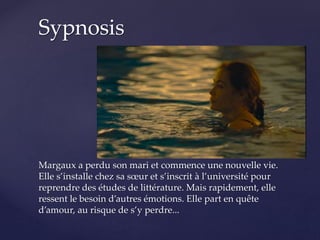 Margaux a perdu son mari et commence une nouvelle vie.
Elle s’installe chez sa sœur et s’inscrit à l’université pour
reprendre des études de littérature. Mais rapidement, elle
ressent le besoin d’autres émotions. Elle part en quête
d’amour, au risque de s’y perdre...
Sypnosis
 