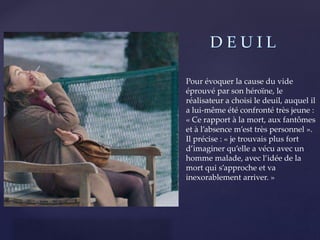 {
Pour évoquer la cause du vide
éprouvé par son héroïne, le
réalisateur a choisi le deuil, auquel il
a lui-même été confronté très jeune :
« Ce rapport à la mort, aux fantômes
et à l’absence m’est très personnel ».
Il précise : « je trouvais plus fort
d’imaginer qu’elle a vécu avec un
homme malade, avec l’idée de la
mort qui s’approche et va
inexorablement arriver. »
 
