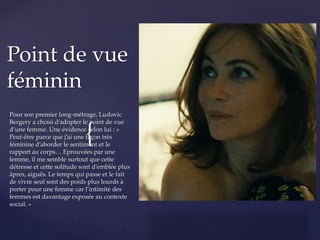 {
Pour son premier long-métrage, Ludovic
Bergery a choisi d’adopter le point de vue
d’une femme. Une évidence selon lui : «
Peut-être parce que j’ai une façon très
féminine d’aborder le sentiment et le
rapport au corps… Eprouvées par une
femme, il me semble surtout que cette
détresse et cette solitude sont d’emblée plus
âpres, aiguës. Le temps qui passe et le fait
de vivre seul sont des poids plus lourds à
porter pour une femme car l’intimité des
femmes est davantage exposée au contexte
social. »
Point de vue
féminin
 