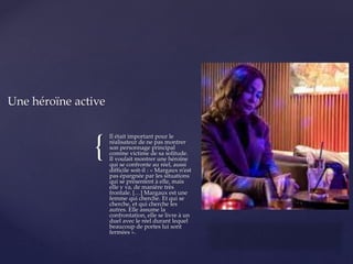 {
Il était important pour le
réalisateur de ne pas montrer
son personnage principal
comme victime de sa solitude.
Il voulait montrer une héroïne
qui se confronte au réel, aussi
difficile soit-il : « Margaux n’est
pas épargnée par les situations
qui se présentent à elle, mais
elle y va, de manière très
frontale. […] Margaux est une
femme qui cherche. Et qui se
cherche, et qui cherche les
autres. Elle assume la
confrontation, elle se livre à un
duel avec le réel durant lequel
beaucoup de portes lui sont
fermées ».
Une héroïne active
 