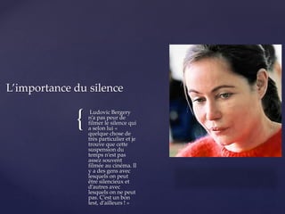{
Ludovic Bergery
n’a pas peur de
filmer le silence qui
a selon lui «
quelque chose de
très particulier et je
trouve que cette
suspension du
temps n’est pas
assez souvent
filmée au cinéma. Il
y a des gens avec
lesquels on peut
être silencieux et
d’autres avec
lesquels on ne peut
pas. C’est un bon
test, d’ailleurs ! »
L’importance du silence
 