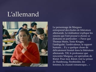 {
L’allemand
Le personnage de Margaux
entreprend des études de littérature
allemande. Le réalisateur explique les
raisons qui l’ont poussé à choisir ce
domaine en particulier : « Parce que
Thomas Mann, Tonio Kruger,
l’ambiguïté, l’ambivalence, le rapport
humain… Il y a quelque chose de
délicatement frontal dans la littérature
allemande. Till, le professeur que
rencontre Margaux, est spécialiste de
Kleist. Pour moi, Kleist c’est Le prince
de Hambourg, Penthésilée, les
femmes, la cruauté romanesque... »
 