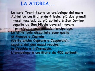 Le isole Tremiti sono un arcipelago del mare
Adriatico costituito da 4 isole, più due grandi
massi rocciosi. La più abitata è San Domino
seguita da San Nicola dove si trovano
i principali monumenti dell'arcipelago.
Le altre isole disabitate sono quella
di Pianosa e Capraia
(detta anche Caprara o Capperaia),
seguite dai due massi rocciosi:
la Vecchia e il Cretaccio.
L'arcipelago è costituito da 455 abitanti.
LA STORIA...
 