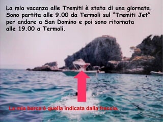 La mia vacanza alle Tremiti è stata di una giornata.
Sono partita alle 9.00 da Termoli sul “Tremiti Jet”
per andare a San Domino e poi sono ritornata
alle 19.00 a Termoli.
La mia barca è quella indicata dalla freccia.
 