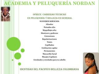 ACADEMIA Y PELUQUERÍA NORDAN
OFRECE CARRERAS TECNICAS
EN PELUQUERÍA Y BELLEZA EN GENERAL
NUESTROS SERVICIOS:
Alisados
Peinados afro
Maquillajes afro
Manicure y pedicure
Extensiones
Repolarizaciones
Tintes
Cepillados
Exfoliación capilar
Permanentes
Mascarilla Facial
Masajes Capilares
Entubados y enrolados para tu cabello
Identidad del pacifico belleza colombiana
 